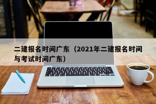 二建报名时间广东（2021年二建报名时间与考试时间广东）