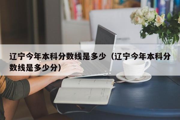 辽宁今年本科分数线是多少（辽宁今年本科分数线是多少分）