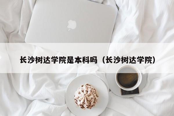 长沙树达学院是本科吗（长沙树达学院）
