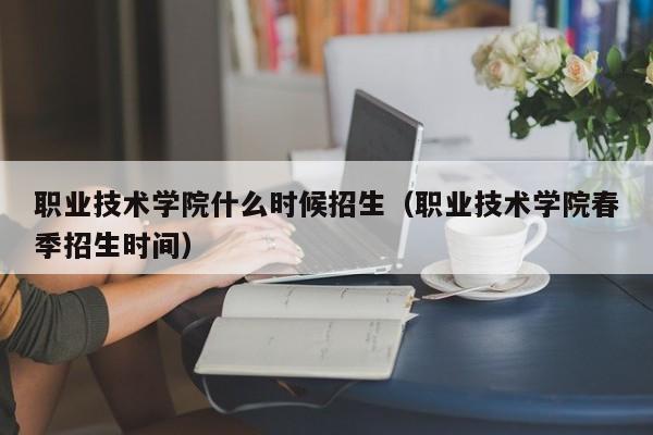 职业技术学院什么时候招生（职业技术学院春季招生时间）