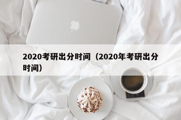 2020考研出分时间（2020年考研出分时间）