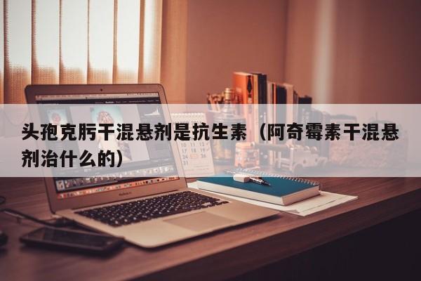 头孢克肟干混悬剂是抗生素（阿奇霉素干混悬剂治什么的）