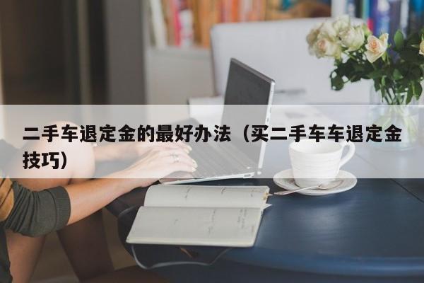 二手车退定金的最好办法（买二手车车退定金技巧）