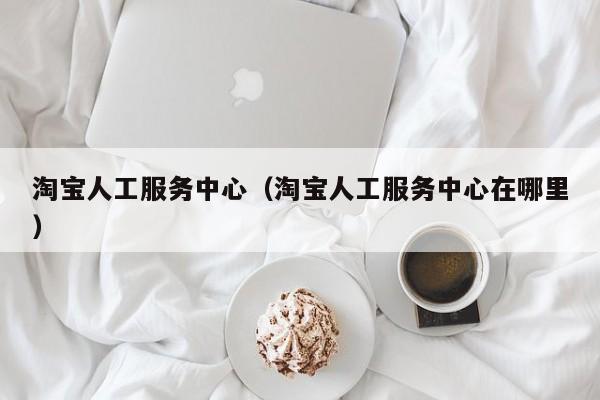 淘宝人工服务中心（淘宝人工服务中心在哪里）