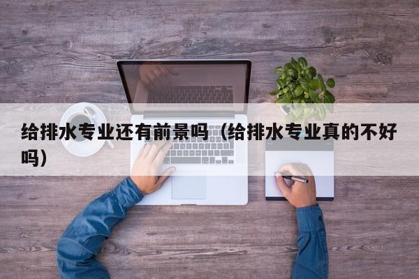 给排水专业还有前景吗（给排水专业真的不好吗）