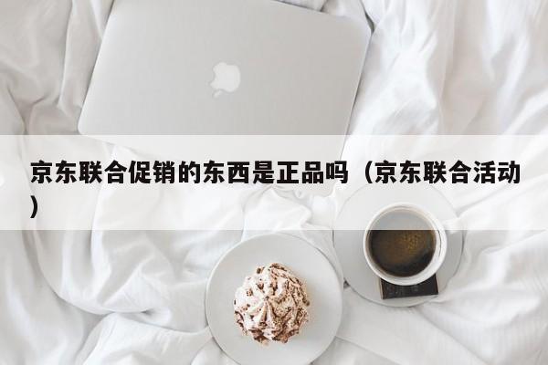京东联合促销的东西是正品吗（京东联合活动）