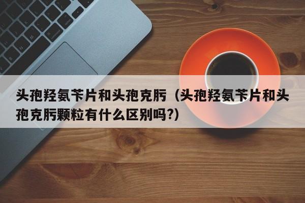 头孢羟氨苄片和头孢克肟（头孢羟氨苄片和头孢克肟颗粒有什么区别吗?）