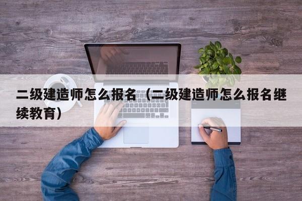 二级建造师怎么报名（二级建造师怎么报名继续教育）
