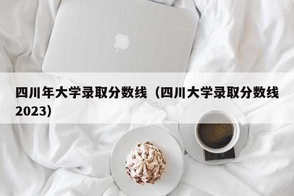 四川年大学录取分数线（四川大学录取分数线2023）