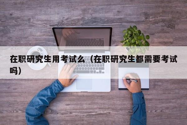 在职研究生用考试么（在职研究生都需要考试吗）