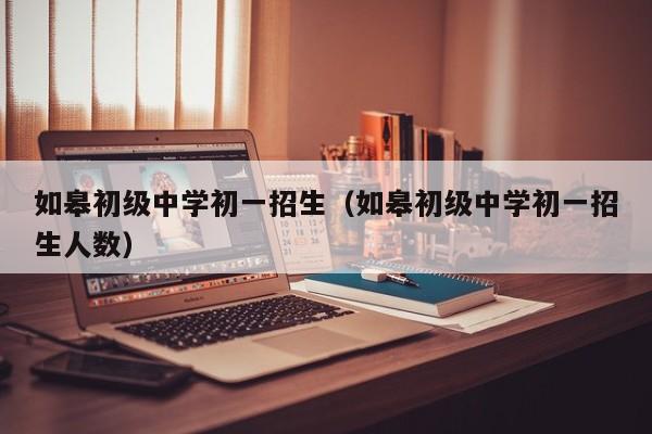 如皋初级中学初一招生（如皋初级中学初一招生人数）