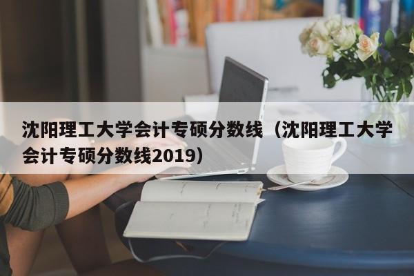 沈阳理工大学会计专硕分数线（沈阳理工大学会计专硕分数线2019）
