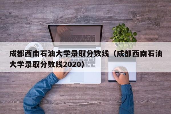 成都西南石油大学录取分数线（成都西南石油大学录取分数线2020）