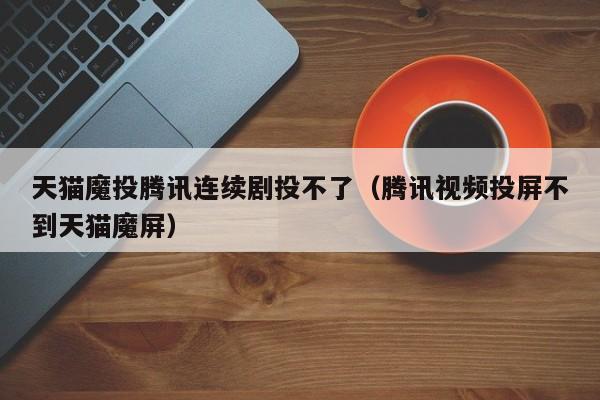 天猫魔投腾讯连续剧投不了（腾讯视频投屏不到天猫魔屏）