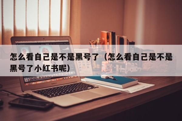 怎么看自己是不是黑号了（怎么看自己是不是黑号了小红书呢）