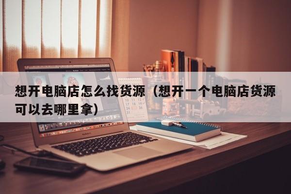 想开电脑店怎么找货源（想开一个电脑店货源可以去哪里拿）