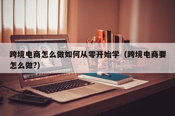 跨境电商怎么做如何从零开始学（跨境电商要怎么做?）