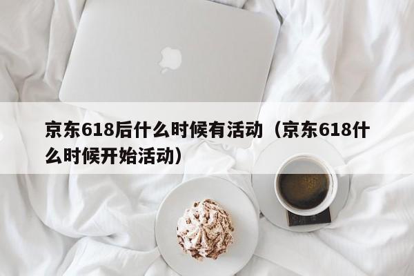 京东618后什么时候有活动（京东618什么时候开始活动）
