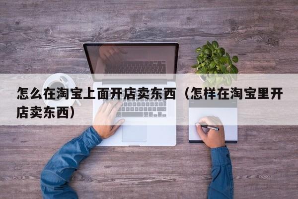 怎么在淘宝上面开店卖东西（怎样在淘宝里开店卖东西）