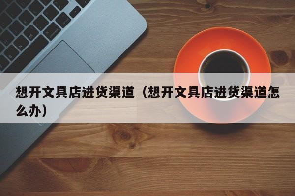 想开文具店进货渠道（想开文具店进货渠道怎么办）