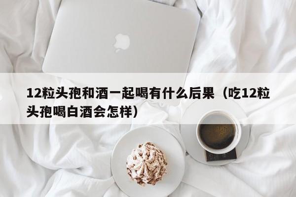 12粒头孢和酒一起喝有什么后果（吃12粒头孢喝白酒会怎样）