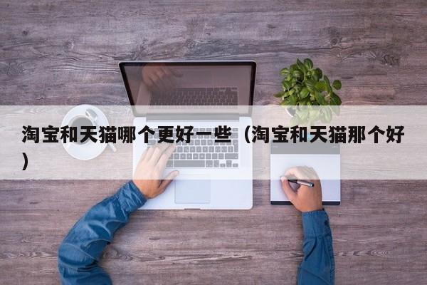 淘宝和天猫哪个更好一些（淘宝和天猫那个好）