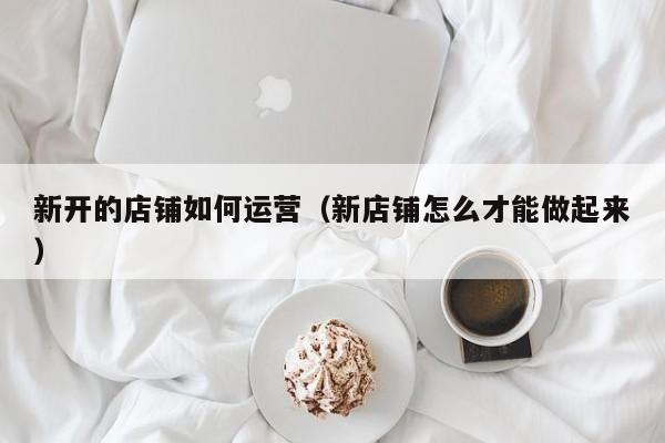 新开的店铺如何运营（新店铺怎么才能做起来）