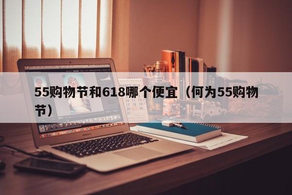 55购物节和618哪个便宜（何为55购物节）