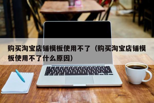 购买淘宝店铺模板使用不了（购买淘宝店铺模板使用不了什么原因）