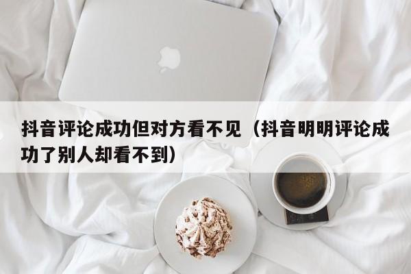 抖音评论成功但对方看不见（抖音明明评论成功了别人却看不到）