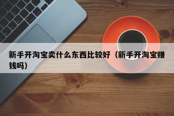 新手开淘宝卖什么东西比较好（新手开淘宝赚钱吗）