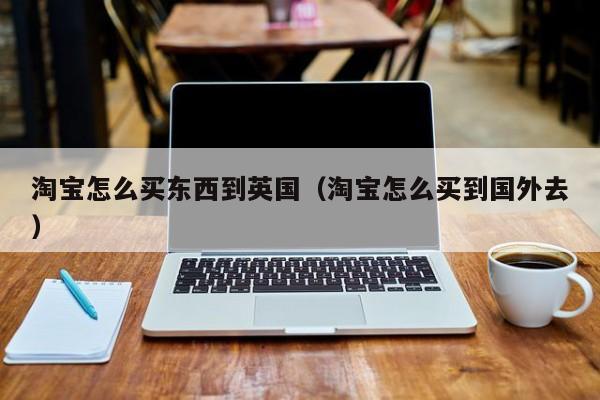 淘宝怎么买东西到英国（淘宝怎么买到国外去）