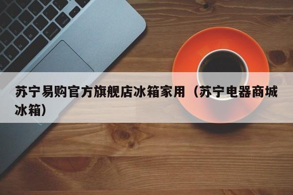 苏宁易购官方旗舰店冰箱家用（苏宁电器商城冰箱）