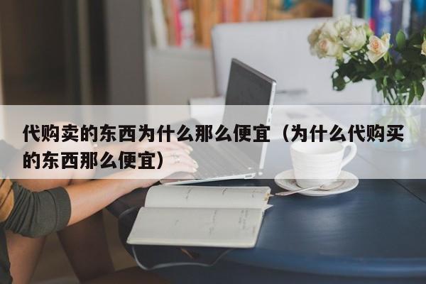 代购卖的东西为什么那么便宜（为什么代购买的东西那么便宜）