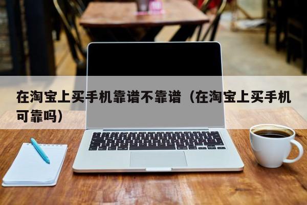 在淘宝上买手机靠谱不靠谱（在淘宝上买手机可靠吗）