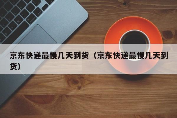 京东快递最慢几天到货（京东快递最慢几天到货）