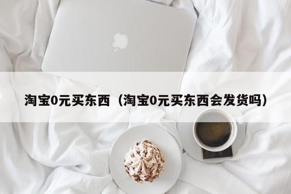 淘宝0元买东西（淘宝0元买东西会发货吗）