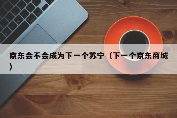 京东会不会成为下一个苏宁（下一个京东商城）