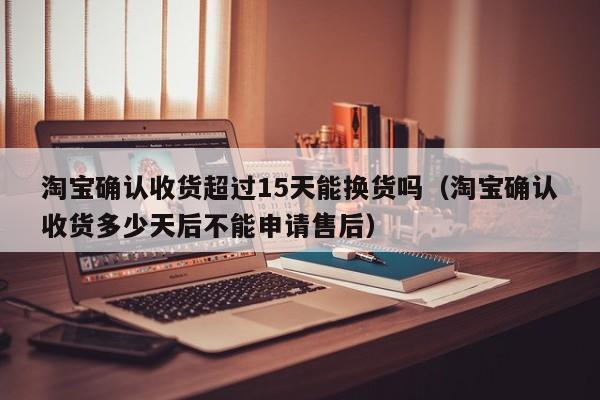 淘宝确认收货超过15天能换货吗（淘宝确认收货多少天后不能申请售后）