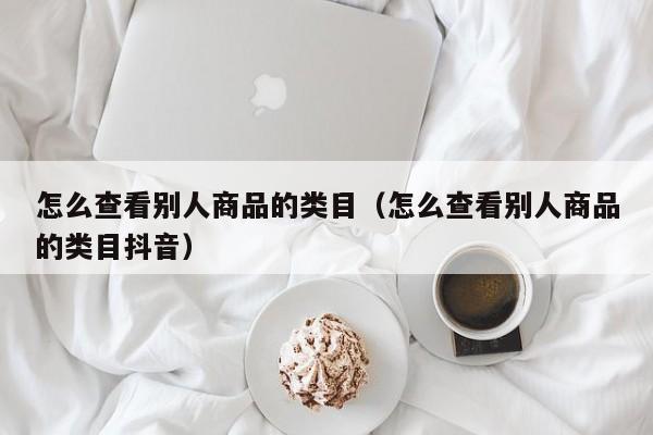 怎么查看别人商品的类目（怎么查看别人商品的类目抖音）