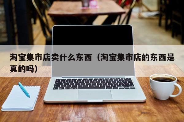 淘宝集市店卖什么东西（淘宝集市店的东西是真的吗）