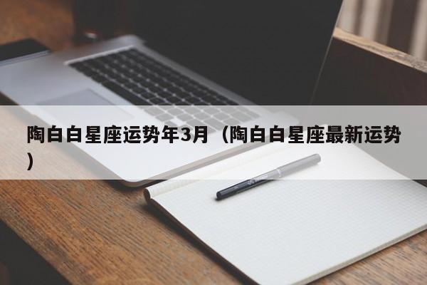 陶白白星座运势年3月（陶白白星座最新运势）
