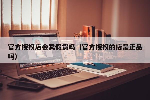 官方授权店会卖假货吗（官方授权的店是正品吗）