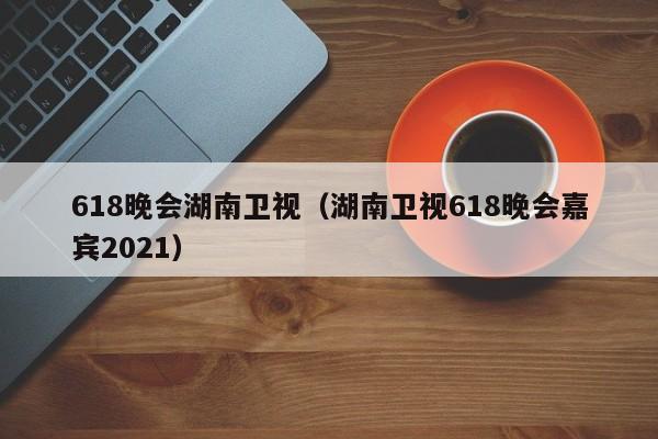 618晚会湖南卫视（湖南卫视618晚会嘉宾2021）