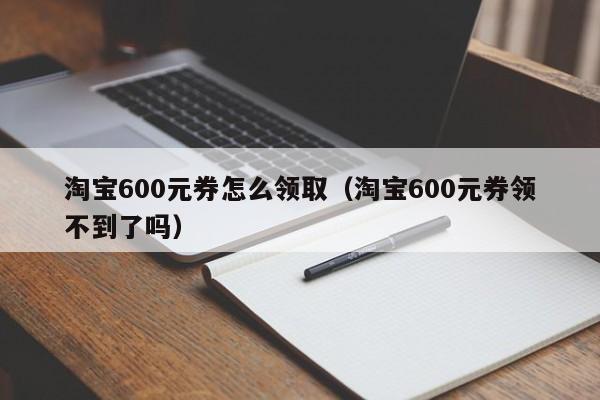 淘宝600元券怎么领取（淘宝600元券领不到了吗）