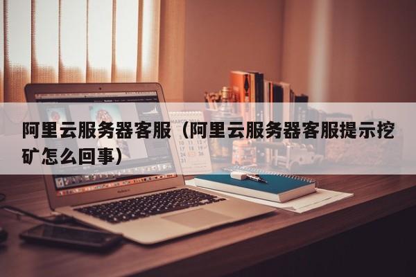 阿里云服务器客服（阿里云服务器客服提示挖矿怎么回事）