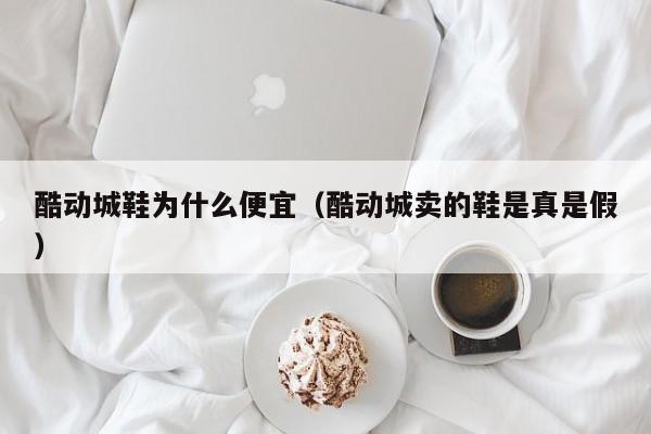 酷动城鞋为什么便宜（酷动城卖的鞋是真是假）