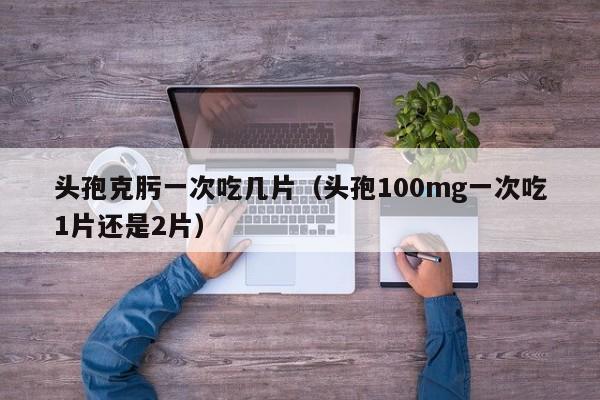 头孢克肟一次吃几片（头孢100mg一次吃1片还是2片）