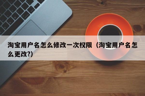 淘宝用户名怎么修改一次权限（淘宝用户名怎么更改?）