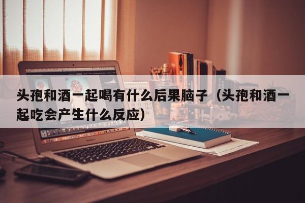 头孢和酒一起喝有什么后果脑子（头孢和酒一起吃会产生什么反应）